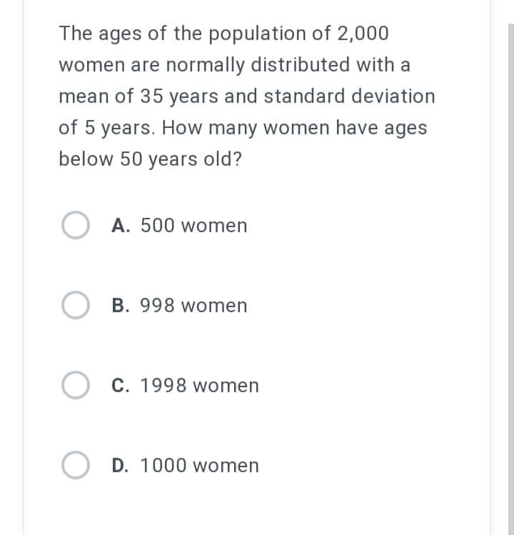 The ages of the population of 2,000
women are normally distributed with a
mean of 35 years and standard deviation
of 5 years. How many women have ages
below 50 years old?
OA. 500 women
OB. 998 women
O C. 1998 women
OD. 1000 women
