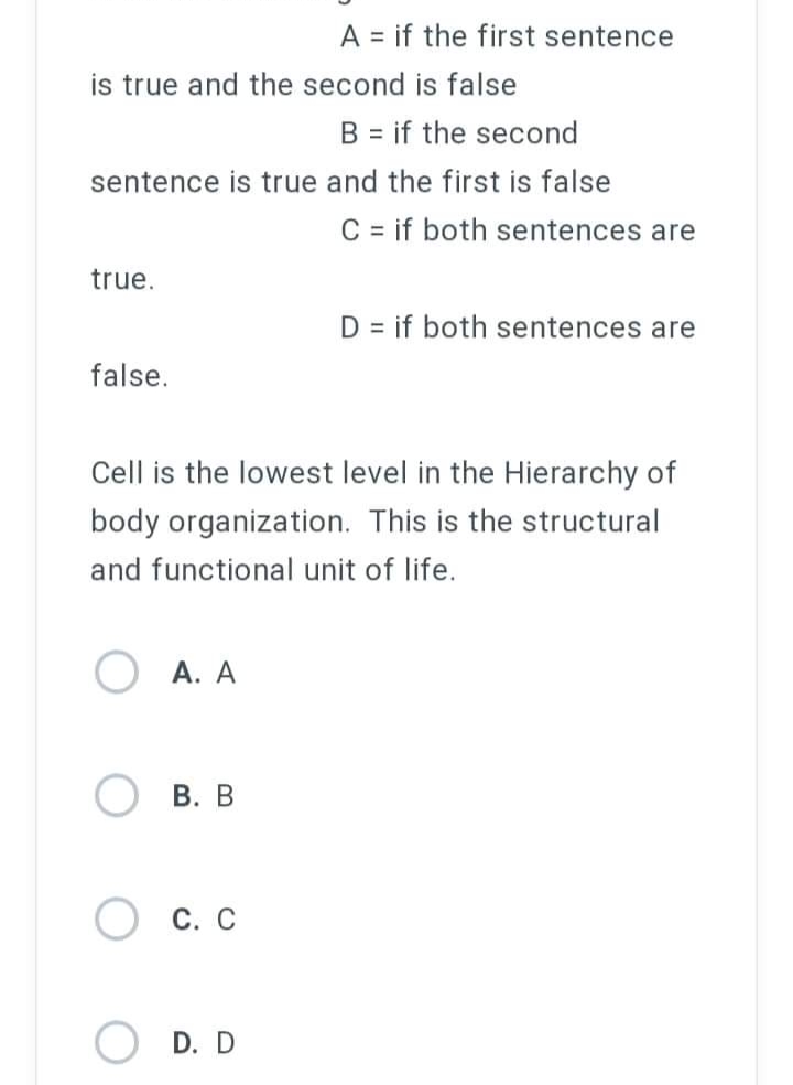 A = if the first sentence
is true and the second is false
B = if the second
sentence is true and the first is false
C = if both sentences are
true.
D = if both sentences are
false.
Cell is the lowest level in the Hierarchy of
body organization. This is the structural
and functional unit of life.
A. A
B. B
C. C
D. D
O