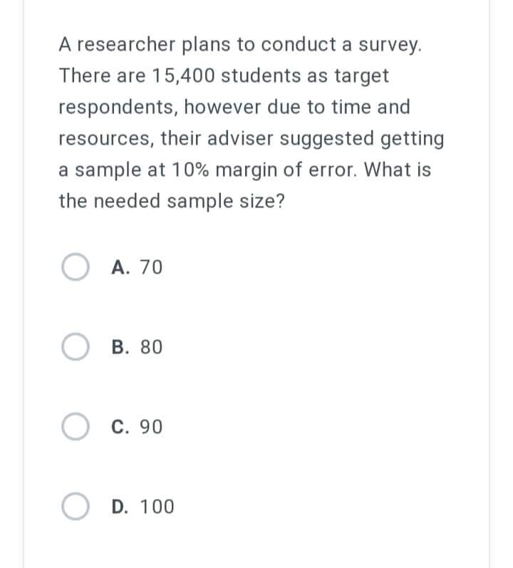 A researcher plans to conduct a survey.
There are 15,400 students as target
respondents, however due to time and
resources, their adviser suggested getting
a sample at 10% margin of error. What is
the needed sample size?
O A. 70
OB. 80
O C.
C. 90
O D. 100