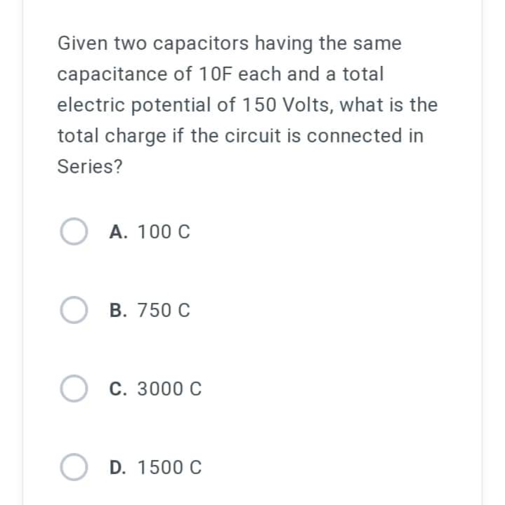 Given two capacitors having the same
capacitance of 10F each and a total
electric potential of 150 Volts, what is the
total charge if the circuit is connected in
Series?
O A. 100 C
OB. 750 C
O C. 3000 C
OD. 1500 C