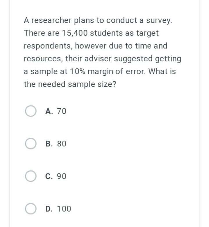 A researcher plans to conduct a survey.
There are 15,400 students as target
respondents, however due to time and
resources, their adviser suggested getting
a sample at 10% margin of error. What is
the needed sample size?
OA. 70
O
B. 80
C. 90
OD. 100