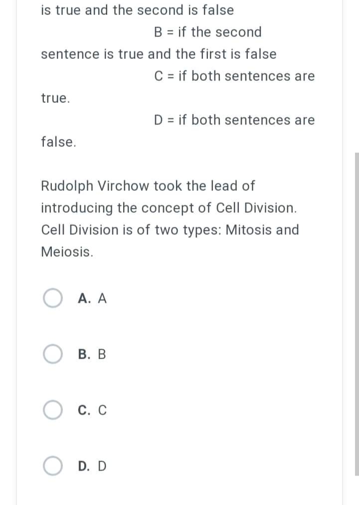 is true and the second is false
B = if the second
sentence is true and the first is false
C = if both sentences are
true.
D = if both sentences are
false.
Rudolph Virchow took the lead of
introducing the concept of Cell Division.
Cell Division is of two types: Mitosis and
Meiosis.
A. A
B. B
C. C
D. D