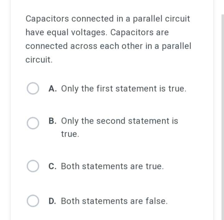 Capacitors connected in a parallel circuit
have equal voltages. Capacitors are
connected across each other in a parallel
circuit.
OA. Only the first statement is true.
OB. Only the second statement is
true.
C. Both statements are true.
O D. Both statements are false.