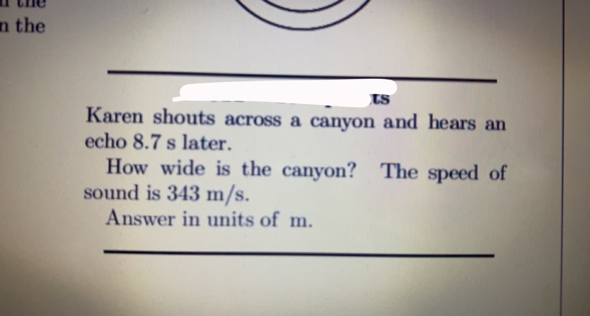 n the
ts
Karen shouts across a canyon and hears an
echo 8.7 s later.
How wide is the canyon? The speed of
sound is 343 m/s.
Answer in units of m.
