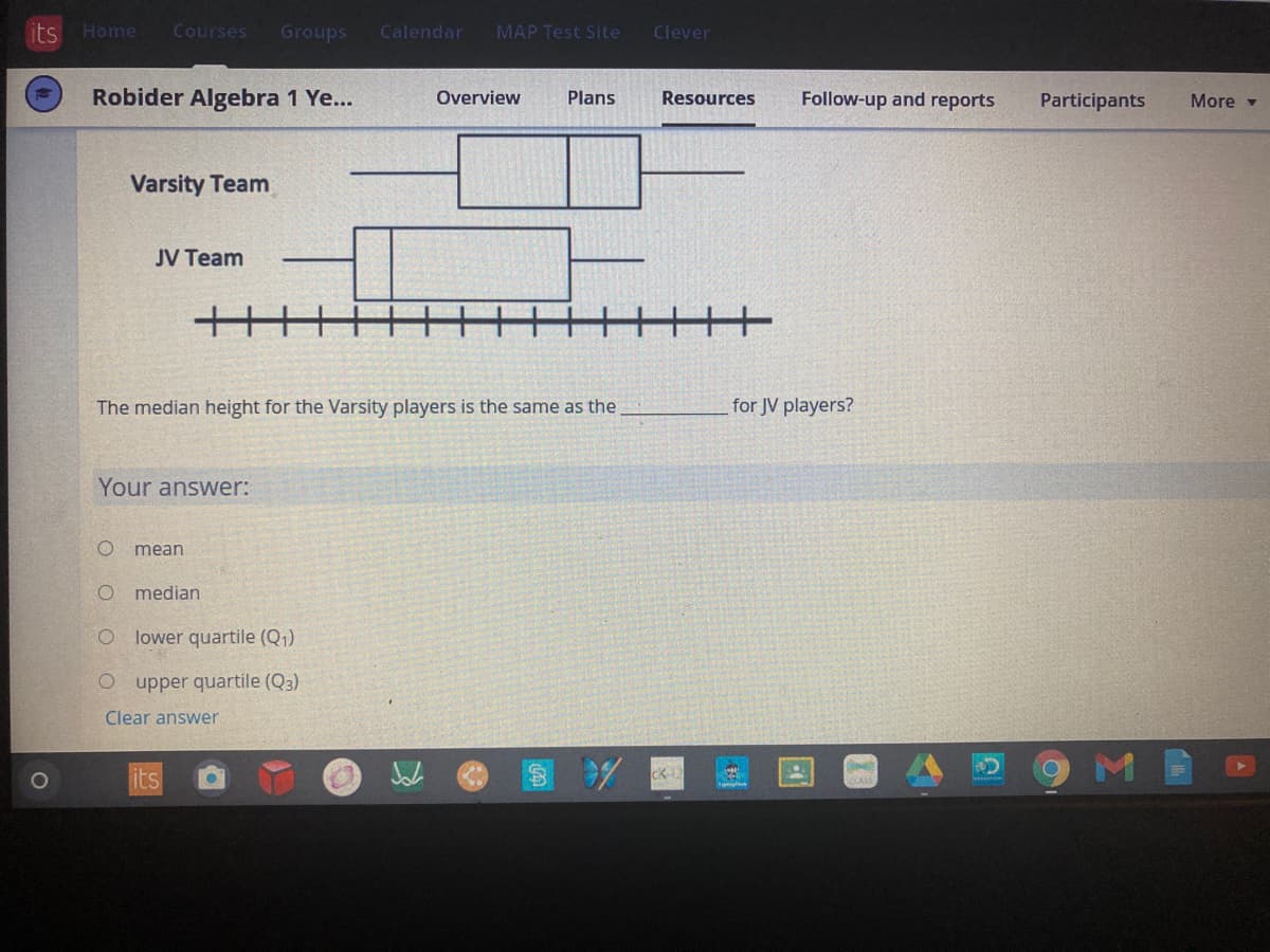 its
Home
Courses
Groups
Calendar
MAP Test Site
Clever
Robider Algebra 1 Ye...
Overview
Plans
Resources
Follow-up and reports
Participants
More -
Varsity Team
JV Team
The median height for the Varsity players is the same as the
for JV players?
Your answer:
mean
median
lower quartile (Q1)
O upper quartile (Q3)
Clear answer
1O
its
CK
