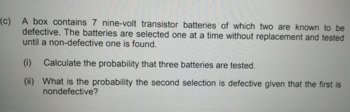 (c) A box contains 7 nine-volt transistor batteries of which two are known to be
defective. The batteries are selected one at a time without replacement and tested
until a non-defective one is found.
(i)
Calculate the probability that three batteries are tested.
(ii) What is the probability the second selection is defective given that the first is
nondefective?
