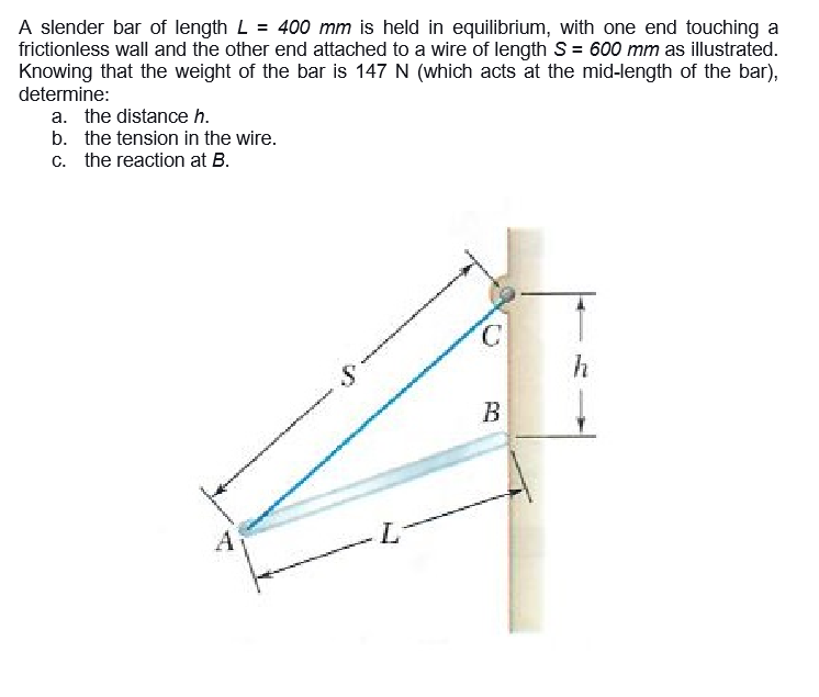 A slender bar of length L = 400 mm is held in equilibrium, with one end touching a
frictionless wall and the other end attached to a wire of length S = 600 mm as illustrated.
Knowing that the weight of the bar is 147 N (which acts at the mid-length of the bar),
determine:
a. the distance h.
b. the tension in the wire.
c. the reaction at B.
C.
В
