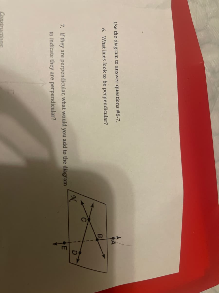 Use the diagram to answer questions #6-7.
6. What lines look to be perpendicular?
7. If they are perpendicular, what would you add to the diagram
to indicate they are perpendicular?
Constructions
N
B
1
4
E