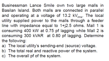 Businessman Lance Smile own two large malls in
Basilan Island. Both malls are connected in parallel
and operating at a voltage of 13.2 kVms. The local
utility supplied power to the malls through a feeder
line with impedance equal to 1+j2.5 ohms. Mall 1 is
consuming 400 kW at 0.75 pf lagging while Mall 2 is
consuming 300 kVAR at 0.80 pf lagging. Determine
the following:
a) The local utility's sending-end (source) voltage.
b) The total real and reactive power of the system.
c) The overall pf of the system.