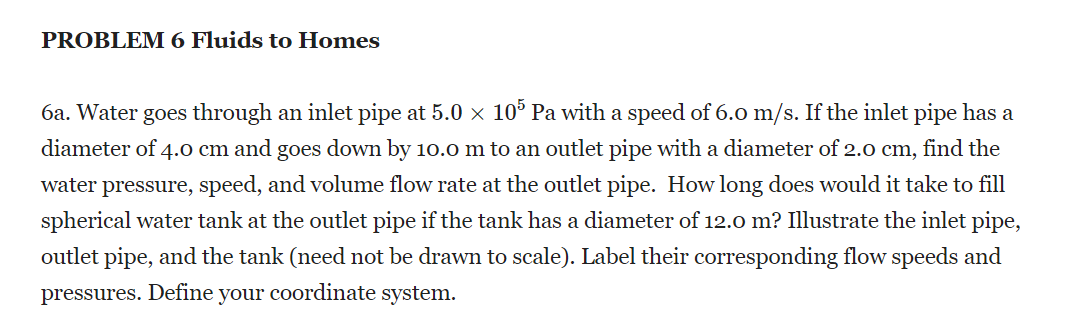 PROBLEM 6 Fluids to Homes
6a. Water goes through an inlet pipe at 5.0 x 10° Pa with a speed of 6.0 m/s. If the inlet pipe has a
diameter of 4.o cm and goes down by 10.0 m to an outlet pipe with a diameter of 2.0 cm, find the
water pressure, speed, and volume flow rate at the outlet pipe. How long does would it take to fill
spherical water tank at the outlet pipe if the tank has a diameter of 12.0 m? Illustrate the inlet pipe,
outlet pipe, and the tank (need not be drawn to scale). Label their corresponding flow speeds and
pressures. Define your coordinate system.
