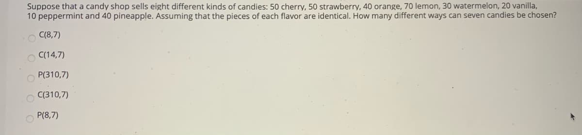 Suppose that a candy shop sells eight different kinds of candies: 50 cherry, 50 strawberry, 40 orange, 70 lemon, 30 watermelon, 20 vanilla,
10 peppermint and 40 pineapple. Assuming that the pieces of each flavor are identical. How many different ways can seven candies be chosen?
C(8,7)
C(14,7)
P(310,7)
C(310,7)
P(8,7)
