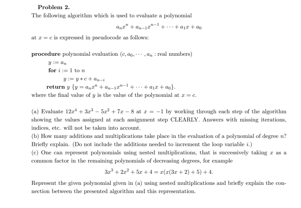 Problem 2.
The following algorithm which is used to evaluate a polynomial
Anx"
+ an-1x"–1
+...+ ajx+ ao
at x = c is expressed in pseudocode as follows:
procedure polynomial evaluation (c, ao, · , an : real numbers)
y := an
for i := 1 to n
y := y * c + ɑn-i
return y {y = anx" + an-1x"-1 +...+ a1x + ao}.
where the final value of y is the value of the polynomial at x = c.
(a) Evaluate 12x4 + 3x³ – 5a² + 7x – 8 at x = -1 by working through each step of the algorithm
showing the values assigned at each assignment step CLEARLY. Answers with missing iterations,
indices, etc. will not be taken into account.
(b) How many additions and multiplications take place in the evaluation of a polynomial of degree n?
Briefly explain. (Do not include the additions needed to increment the loop variable i.)
(c) One can represent polynomials using nested multiplications, that is successively taking x as a
common factor in the remaining polynomials of decreasing degrees, for example
3x3 + 2x? + 5x +4= x(x(3x + 2) + 5) +4.
Represent the given polynomial given in (a) using nested multiplications and briefly explain the con-
nection between the presented algorithm and this representation.

