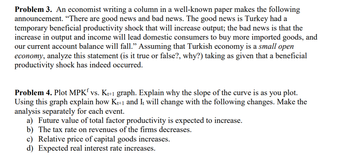 Problem 3. An economist writing a column in a well-known paper makes the following
announcement. "There are good news and bad news. The good news is Turkey had a
temporary beneficial productivity shock that will increase output; the bad news is that the
increase in output and income will lead domestic consumers to buy more imported goods, and
our current account balance will fall." Assuming that Turkish economy is a small open
economy, analyze this statement (is it true or false?, why?) taking as given that a beneficial
productivity shock has indeed occurred.
Problem 4. Plot MPKf vs. K+1 graph. Explain why the slope of the curve is as you plot.
Using this graph explain how Kr+1 and It will change with the following changes. Make the
analysis separately for each event.
a) Future value of total factor productivity is expected to increase.
b) The tax rate on revenues of the firms decreases.
c) Relative price of capital goods increases.
d) Expected real interest rate increases.
