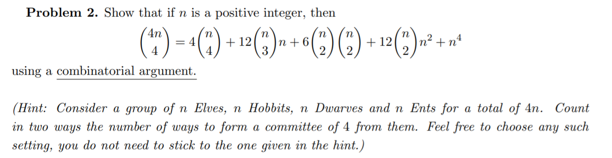 Problem 2. Show that if n is a positive integer, then
(")
4n
n
|n+ 6
3
= 4
4
+ 12
+ 12
n² +n4
2
using a combinatorial argument.
(Hint: Consider a group of n Elves, n Hobbits, n Dwarves and n Ents for a total of 4n. Count
in two ways the number of ways to form a committee of 4 from them. Feel free to choose any such
setting, you do not need to stick to the one given in the hint.)
