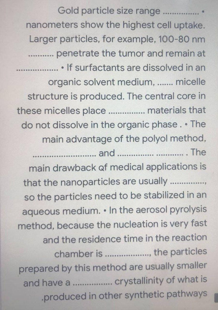 Gold particle size range . ..
nanometers show the highest cell uptake.
Larger particles, for example, 100-80 nm
penetrate the tumor and remain at
...........
If surfactants are dissolved in an
organic solvent medium, ... micelle
structure is produced. The central core in
these micelles place. . materials that
.. ..
do not dissolve in the organic phase. The
main advantage of the polyol method,
... The
..... and . ..
..... ·.....·
main drawback of medical applications is
that the nanoparticles are usually
...,
so the particles need to be stabilized in an
aqueous medium. • In the aerosol pyrolysis
method, because the nucleation is very fast
and the residence time in the reaction
chamber is .. ., the particles
2...
..............
prepared by this method are usually smaller
and have a . .. crystallinity of what is
..........
produced in other synthetic pathways
