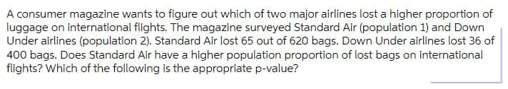 A consumer magazine wants to figure out which of two major airlines lost a higher proportion of
luggage on international flights. The magazine surveyed Standard Air (population 1) and Down
Under airlines (population 2). Standard Air lost 65 out of 620 bags. Down Under airlines lost 36 of
400 bags. Does Standard Air have a higher population proportion of lost bags on international
flights? Which of the following is the appropriate p-value?
