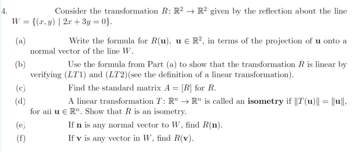 4.
W
=
(a)
(b)
(c)
(d)
(e)
(f)
Consider the transformation R: R2 R2 given by the reflection about the line
{(x, y) | 2x + 3y = 0}.
Write the formula for R(u), u € R2, in terms of the projection of u onto a
normal vector of the line W.
Use the formula from Part (a) to show that the transformation R is linear by
verifying (LT1) and (LT2) (see the definition of a linear transformation).
Find the standard matrix A = [R] for R.
A linear transformation T: R → Rn is called an isometry if ||T(u)|| = ||u||,
for all u E Rn. Show that R is an isometry.
If n is any normal vector to W, find R(n).
If v is any vector in W, find R(v).