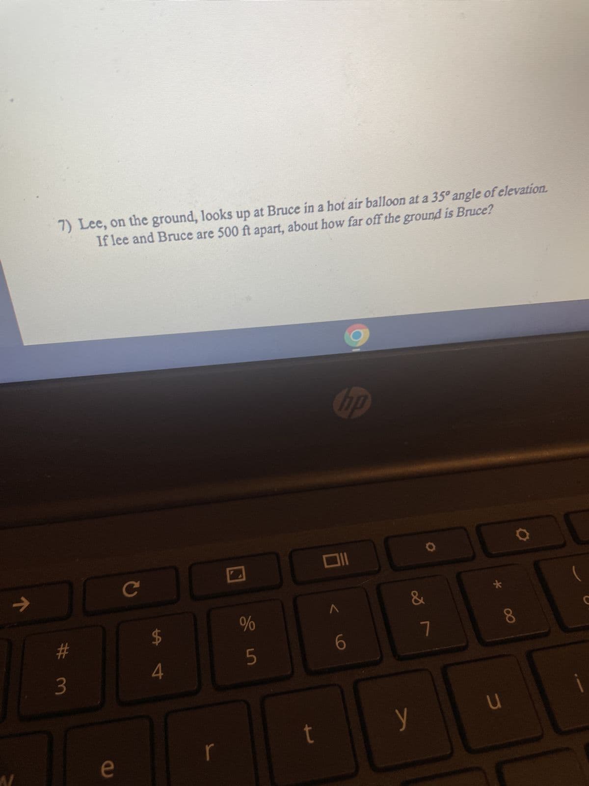 ↑
7) Lee, on the ground, looks up at Bruce in a hot air balloon at a 35º angle of elevation.
If lee and Bruce are 500 ft apart, about how far off the ground is Bruce?
hp
DO
# 3
e
с
$
4
%
5
t
Oll
6
&
7
y
*
u
8
i