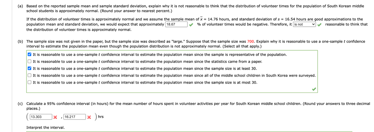 (a) Based on the reported sample mean and sample standard deviation, explain why it is not reasonable to think that the distribution of volunteer times for the population of South Korean middle
school students is approximately normal. (Round your answer to nearest percent.)
If the distribution of volunteer times is approximately normal and we assume the sample mean of x = 14.76 hours, and standard deviation of s = 16.54 hours are good approximations to the
population mean and standard deviation, we would expect that approximately 18.67
% of volunteer times would be negative. Therefore, it is not
reasonable to think that
the distribution of volunteer times is approximately normal.
(b) The sample size was not given in the paper, but the sample size was described as "large." Suppose that the sample size was 700. Explain why it is reasonable to use a one-sample t confidence
interval to estimate the population mean even though the population distribution is not approximately normal. (Select all that apply.)
It is reasonable to use a one-sample t confidence interval to estimate the population mean since the sample is representative of the population.
It is reasonable to use a one-sample t confidence interval to estimate the population mean since the statistics came from a paper.
It is reasonable to use a one-sample t confidence interval to estimate the population mean since the sample size is at least 30.
It is reasonable to use a one-sample t confidence interval to estimate the population mean since all of the middle school children in South Korea were surveyed.
It is reasonable to use a one-sample t confidence interval to estimate the population mean since the sample size is at most 30.
(c)
Calculate a 95% confidence interval (in hours) for the mean number of hours spent in volunteer activities per year for South Korean middle school children. (Round your answers to three decimal
places.)
13.303
16.217
hrs
Interpret the interval.
