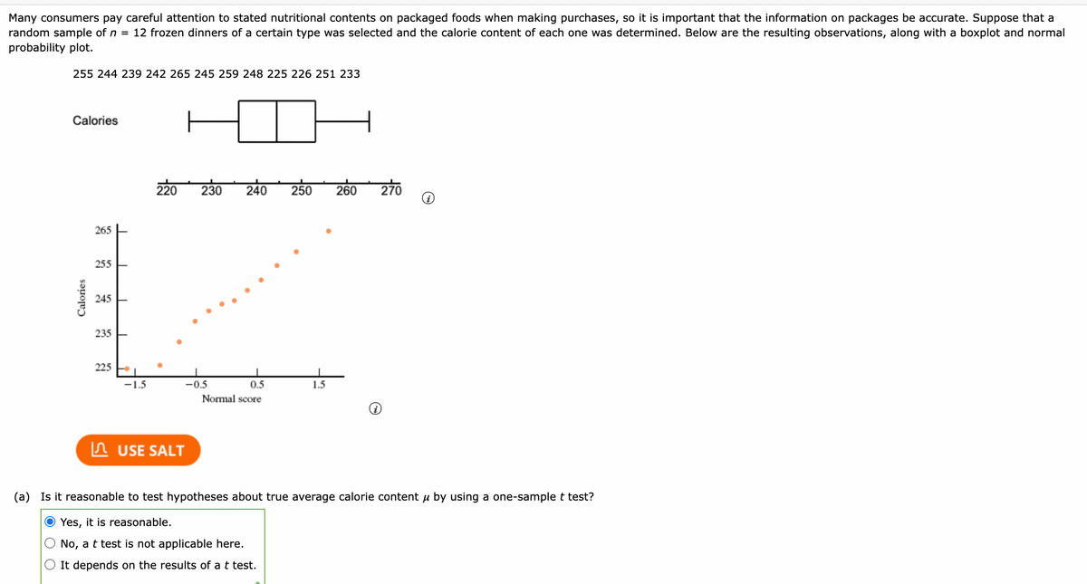 Many consumers pay careful attention to stated nutritional contents on packaged foods when making purchases, so it is important that the information on packages be accurate. Suppose that a
random sample of n = 12 frozen dinners of a certain type was selected and the calorie content of each one was determined. Below are the resulting observations, along with a boxplot and normal
probability plot.
255 244 239 242 265 245 259 248 225 226 251 233
Calories
220
230
240
270
250
260
265
255
245
235
225
-1.5
-0.5
0.5
1.5
Normal score
In USE SALT
(a) Is it reasonable to test hypotheses about true average calorie content u by using a one-sample t test?
Yes, it is reasonable.
No, a t test is not applicable here.
It depends on the results of a t test.
Calories
