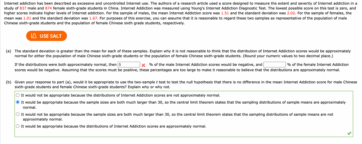 Internet addiction has been described as excessive and uncontrolled Internet use. The authors of a research article used a score designed to measure the extent and severity of Internet addiction in a
study of 837 male and 874 female sixth-grade students in China. Internet Addiction was measured using Young's Internet Addiction Diagnostic Test. The lowest possible score on this test is zero, and
higher scores indicate higher levels of Internet addiction. For the sample of males, the mean Internet Addiction score was 1.51 and the standard deviation was 2.02. For the sample of females, the
mean was 1.01 and the standard deviation was 1.67. For purposes of this exercise, you can assume that it is reasonable to regard these two samples as representative of the population of male
Chinese sixth-grade students and the population of female Chinese sixth grade students, respectively.
In USE SALT
(a) The standard deviation is greater than the mean for each of these samples. Explain why it is not reasonable to think that the distribution of Internet Addiction scores would be approximately
normal for either the population of male Chinese sixth-grade students or the population of female Chinese sixth-grade students. (Round your numeric values to two decimal place.)
If the distributions were both approximately normal, then 5
X % of the male Internet Addiction scores would be negative, and
% of the female Internet Addiction
scores would be negative. Assuming that the scores must be positive, these percentages are too large to make it reasonable to believe that the distributions are approximately normal.
(b) Given your response to part (a), would it be appropriate to use the two-samplet test to test the null hypothesis that there is no difference in the mean Internet Addiction score for male Chinese
sixth-grade students and female Chinese sixth-grade students? Explain why or why not.
It would not be appropriate because the distributions of Internet Addiction scores are not approximately normal.
It would be appropriate because the sample sizes are both much larger than 30, so the central limit theorem states that the sampling distributions of sample means are approximately
normal.
O It would not be appropriate because the sample sizes are both much larger than 30, so the central limit theorem states that the sampling distributions of sample means are not
approximately normal.
O It would be appropriate because the distributions of Internet Addiction scores are approximately normal.
