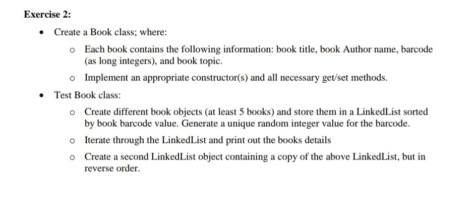 Exercise 2:
• Create a Book class; where:
o Each book contains the following information: book title, book Author name, barcode
(as long integers), and book topic.
o Implement an appropriate constructor(s) and all necessary get/set methods.
• Test Book class:
o Create different book objects (at least 5 books) and store them in a LinkedList sorted
by book barcode value. Generate a unique random integer value for the barcode.
Iterate through the LinkedList and print out the books details
o Create a second LinkedList object containing a copy of the above LinkedList, but in
reverse order.
