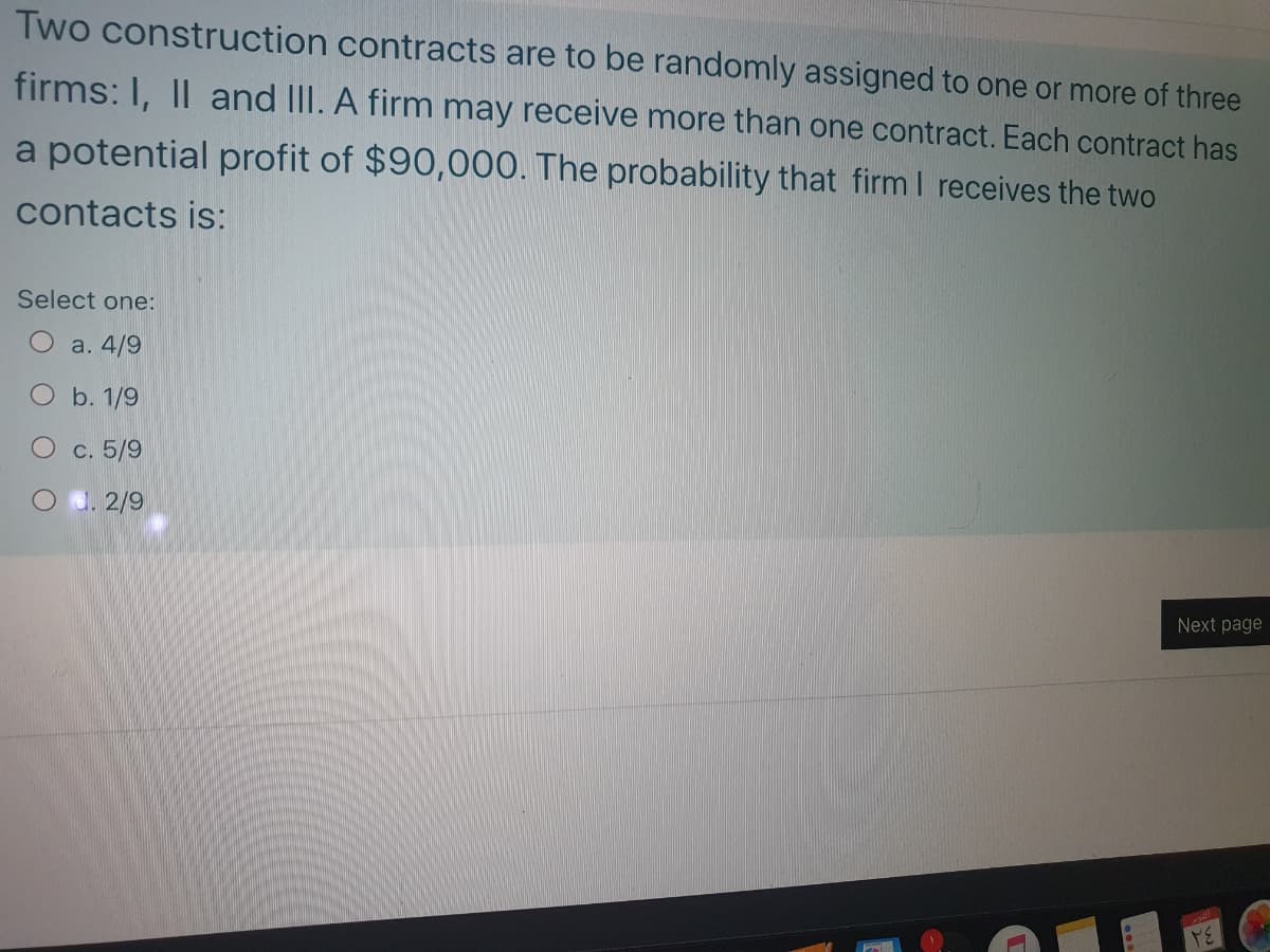 Two construction contracts are to be randomly assigned to one or more of three
firms: I, II and IlI. A firm may receive more than one contract. Each contract has
a potential profit of $90,000. The probability that firm I receives the two
contacts is:
Select one:
O a. 4/9
O b. 1/9
c. 5/9
Od. 2/9
Next page
