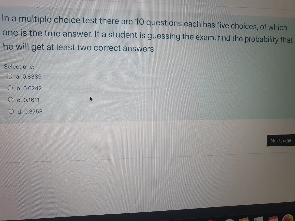 In a multiple choice test there are 10 questions each has five choices, of which
one is the true answer. If a student is guessing the exam, find the probability that
he will get at least two correct answers
Select one:
O a. 0.8389
O b. 0.6242
O c. 0.1611
O d. 0.3758
Next page
