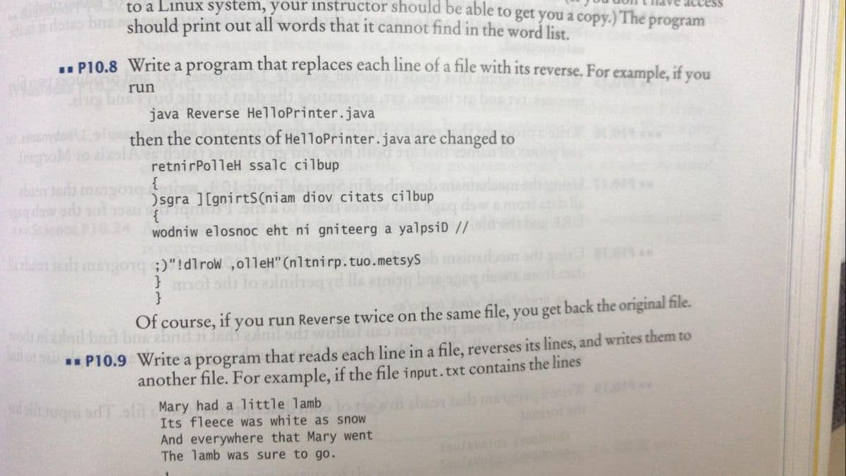 to a Linux system, your instructor should be able to get you a copy.) The program
should print out all words that it cannot find in the word list.
.. P10.8 Write a program that replaces each line of a file with its reverse. For example, if you
run
java Reverse HelloPrinter.java
then the contents of HelloPrinter.java are changed to
retnirPolleH ssalc cilbup
{
)sgra ][gnirtS(niam diov citats cilbup
{
wodniw elosnoc eht ni gniteerg a yalpsiD //
then ter
Mobestedi mango1q )"!dlrow ,olleH" (nltnirp.tuo.metsyS
}mol
Of course, if you run Reverse twice on the same file, you get back the original file.
alnil bad bo abnit niedi alnil si w
* P10.9 Write a program that reads each line in a file, reverses its lines, and writes them to
another file. For example, if the file input.txt contains the lines
ugni sdTola Mary had a little lamb
Its fleece was white as snow
And everywhere that Mary went
The lamb was sure to go.
