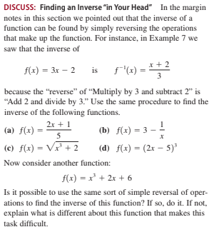 DISCUSS: Finding an Inverse "in Your Head" In the margin
notes in this section we pointed out that the inverse of a
function can be found by simply reversing the operations
that make up the function. For instance, in Example 7 we
saw that the inverse of
x + 2
f(x) = 3x – 2 is f'(x)
3
because the "reverse" of "Multiply by 3 and subtract 2" is
"Add 2 and divide by 3." Use the same procedure to find the
inverse of the following functions.
2x + 1
(a) f(x)
(b) f(x) = 3 – !
5
(c) f(x) = V + 2
(d) f(x) = (2x – 5)*
Now consider another function:
f(x) = x² + 2x + 6
Is it possible to use the same sort of simple reversal of oper-
ations to find the inverse of this function? If so, do it. If not,
explain what is different about this function that makes this
task difficult.
