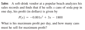 Sales A soft-drink vendor at a popular beach analyzes his
sales records and finds that if he sells x cans of soda pop in
one day, his profit (in dollars) is given by
P(x) = -0.001x² + 3x – 1800
What is his maximum profit per day, and how many cans
must he sell for maximum profit?
