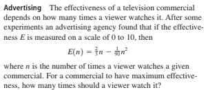 Advertising The effectiveness of a television commercial
depends on how many times a viewer watches it. After some
experiments an advertising agency found that if the effective-
ness E is measured on a scale of 0 to 10, then
E(n) = }n – tu²
where n is the number of times a viewer watches a given
commercial. For a commercial to have maximum effective-
ness, how many times should a viewer watch it?

