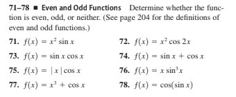 71-78 · Even and Odd Functions Determine whether the func-
tion is even, odd, or neither. (See page 204 for the definitions of
even and odd functions.)
71. f(x) = x' sin x
72. f(x) = x² cos 2x
73. f(x) = sin x cos x
74. f(x) = sin x + cos x
75. f(x) = |x|cos x
76. f(x) = x sin'x
77. f(x) = x' + cos x
78. f(x) = cos(sin x)
%3D
