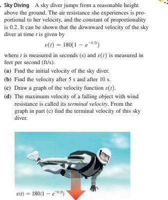 . Sky Diving A sky diver jumps from a reasonable height
above the ground. The air resistance she experiences is pro-
portional to her velocity, and the constant of proportionality
is 0.2. It can be shown that the downward velocity of the sky
diver at time t is given by
v(t) = 180(1 – e-0)
where t is measured in seconds (s) and v(1) is measured in
feet per second (ft/s).
(a) Find the initial velocity of the sky diver.
(b) Find the velocity after 5 s and after 10 s.
(c) Draw a graph of the velocity function v(t).
(d) The maximum velocity of a falling object with wind
resistance is called its terminal velocity. From the
graph in part (c) find the terminal velocity of this sky
diver.
v(t) = 180(1 - e1)
