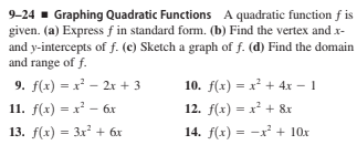 9-24 - Graphing Quadratic Functions A quadratic function f is
given. (a) Express f in standard form. (b) Find the vertex and x-
and y-intercepts of f. (c) Sketch a graph of f. (d) Find the domain
and range of f.
9. f(x) = x² – 2x + 3
10. f(x) = x² + 4x – 1
11. f(x) = x² - 6x
12. f(x) = x² + &x
13. f(x) = 3x + 6x
14. f(x) = -x² + 10x
