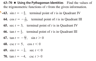 63–70 - Using the Pythagorean Identities Find the values of
the trigonometric functions of t from the given information.
63. sin i = -. terminal point of t is in Quadrant IV
64. cos 1 = -. terminal point of r is in Quadrant III
65. sec i = 3, terminal point of t is in Quadrant IV
66. tan t = 1, terminal point of t is in Quadrant III
67. tan t = -. sin t>0
68. csc t = 5, cos t<0
69. sin t = -i, sec i<0
70. tan t = -4, csc t>0
