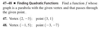 47-48 - Finding Quadratic Functions Find a function f whose
graph is a parabola with the given vertex and that passes through
the given point.
47. Vertex (2, -3): point (3, 1)
48. Vertex (-1,5); point (-3, –7)
