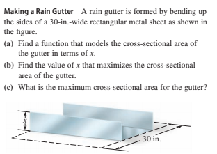 Making a Rain Gutter A rain gutter is formed by bending up
the sides of a 30-in.-wide rectangular metal sheet as shown in
the figure.
(a) Find a function that models the cross-sectional area of
the gutter in terms of x.
(b) Find the value of x that maximizes the cross-sectional
area of the gutter.
(c) What is the maximum cross-sectional area for the gutter?
30 in.
