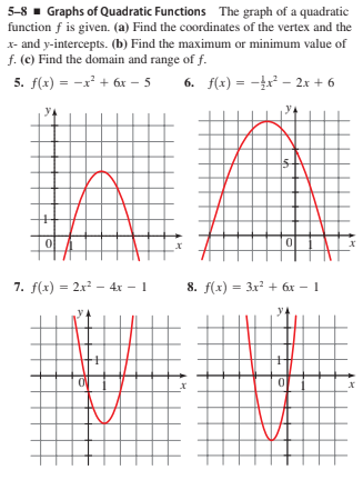 5-8 - Graphs of Quadratic Functions The graph of a quadratic
function f is given. (a) Find the coordinates of the vertex and the
x- and y-intercepts. (b) Find the maximum or minimum value of
f. (c) Find the domain and range of f.
5. f(x) = -x' + 6x – 5
6. f(x) = -x² - 2x + 6
7. f(x) = 2x² – 4x - 1
8. f(x) = 3x + 6x – 1
