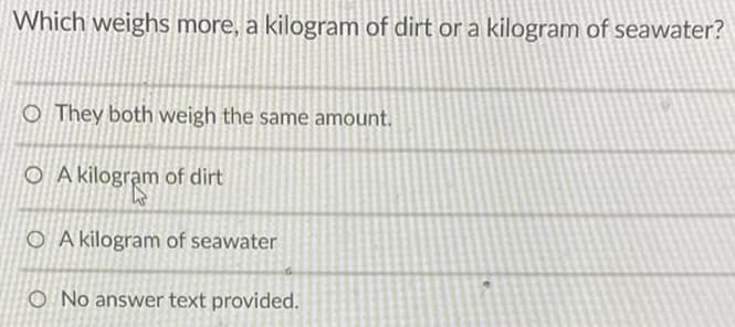 Which weighs more, a kilogram of dirt or a kilogram of seawater?
O They both weigh the same amount.
O A kilogram of dirt
O A kilogram of seawater
O No answer text provided.
