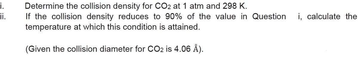 i.
Determine the collision density for CO2 at 1 atm and 298 K.
ii.
If the collision density reduces to 90% of the value in Question
i, calculate the
temperature at which this condition is attained.
(Given the collision diameter for CO2 is 4.06 Å).
