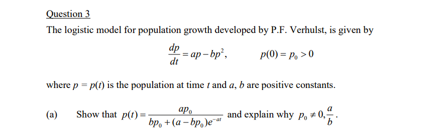 Question 3
The logistic model for population growth developed by P.F. Verhulst, is given by
dp
= ap – bp,
dt
p(0) = Po >0
where p = p(t) is the population at time t and a, b are positive constants.
a
(a)
Show that p(t) =
ap.
and explain why Po # 0,-
-at
bp, + (a – bp,)eat
