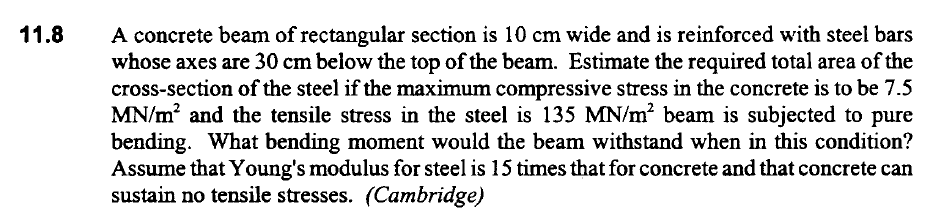 A concrete beam of rectangular section is 10 cm wide and is reinforced with steel bars
whose axes are 30 cm below the top of the beam. Estimate the required total area of the
cross-section of the steel if the maximum compressive stress in the concrete is to be 7.5
MN/m? and the tensile stress in the steel is 135 MN/m? beam is subjected to pure
bending. What bending moment would the beam withstand when in this condition?
Assume that Young's modulus for steel is 15 times that for concrete and that concrete can
sustain no tensile stresses. (Cambridge)
11.8
