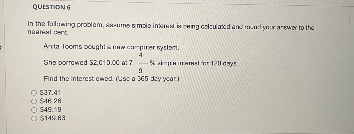 S
QUESTION 6
In the following problem, assume simple interest is being calculated and round your answer to the
nearest cent.
Anita Tooms bought a new computer system.
4
She borrowed $2,010.00 at 7
L
O $37.41
O $46.26
O $49.19
O $149.63
% simple interest for 120 days.
9
Find the interest owed. (Use a 365-day year.)