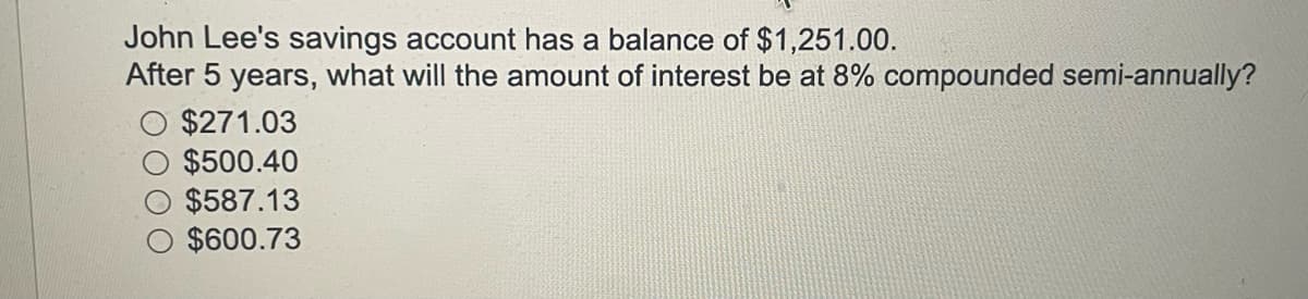 John Lee's savings account has a balance of $1,251.00.
After 5 years, what will the amount of interest be at 8% compounded semi-annually?
$271.03
$500.40
$587.13
$600.73