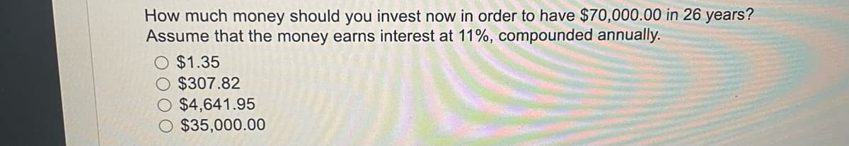 How much money should you invest now in order to have $70,000.00 in 26 years?
Assume that the money earns interest at 11%, compounded annually.
O $1.35
$307.82
$4,641.95
$35,000.00