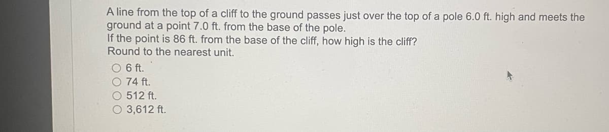 A line from the top of a cliff to the ground passes just over the top of a pole 6.0 ft. high and meets the
ground at a point 7.0 ft. from the base of the pole.
If the point is 86 ft. from the base of the cliff, how high is the cliff?
Round to the nearest unit.
O 6 ft.
O 74 ft.
O 512 ft.
O 3,612 ft.