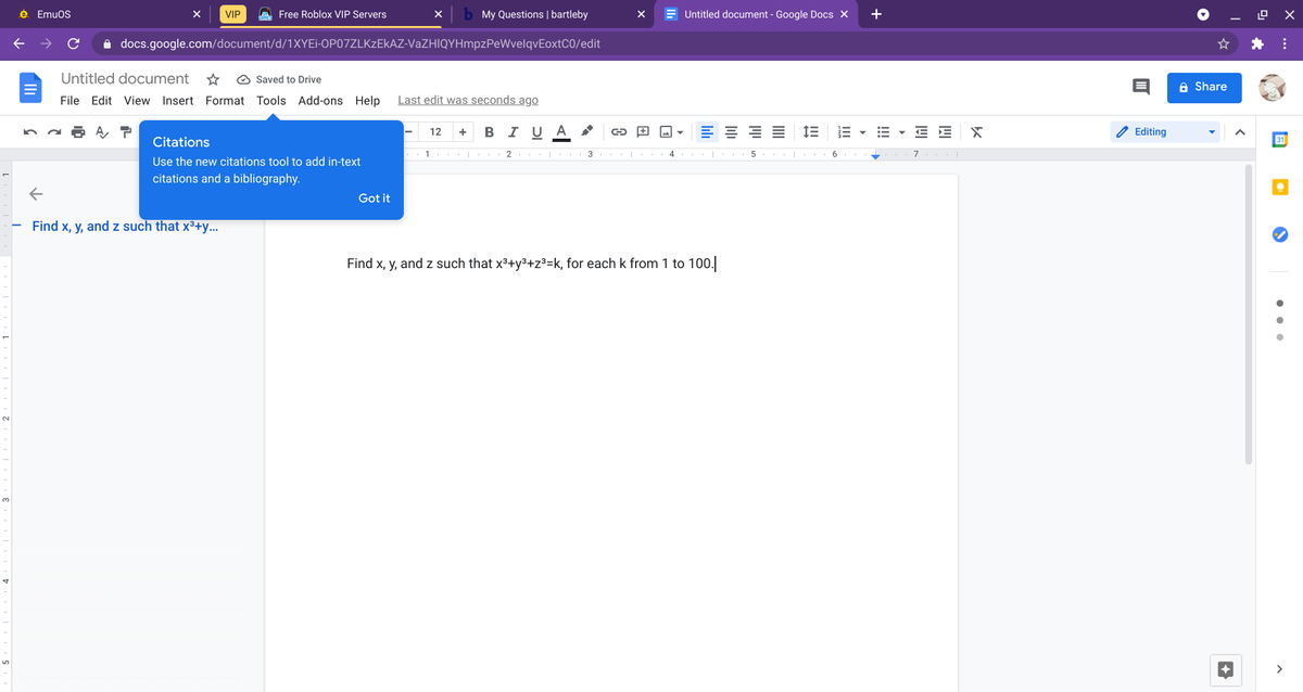 e Emuos
VIP
A Free Roblox VIP Servers
My Questions | bartleby
E Untitled document - Google Docs X
+
docs.google.com/document/d/1XYEI-OP07ZLKZEKAZ-VaZHIQYHmpzPeWvelqvEoxtC0/edit
Untitled document
O Saved to Drive
A Share
File Edit View Insert Format Tools Add-ons Help
Last edit was seconds ago
В I U
A
E E X
Editing
12
+
Citations
31
1
2 | 3 |
4
Use the new citations tool to add in-text
citations and a bibliography.
Got it
Find x, y, and z such that x³+y...
Find x, y, and z such that x3+y3+z³=k, for each k from 1 to 100.
>
lılı
