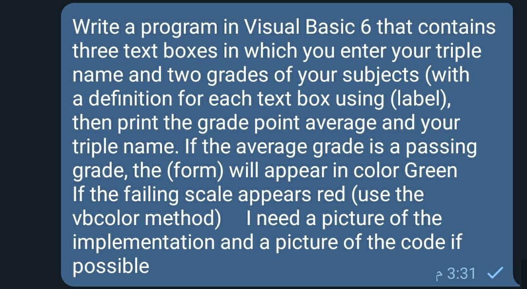 Write a program in Visual Basic 6 that contains
three text boxes in which you enter your triple
name and two grades of your subjects (with
a definition for each text box using (label),
then print the grade point average and your
triple name. If the average grade is a passing
grade, the (form) will appear in color Green
If the failing scale appears red (use the
vbcolor method) I need a picture of the
implementation and a picture of the code if
possible
P 3:31 V
