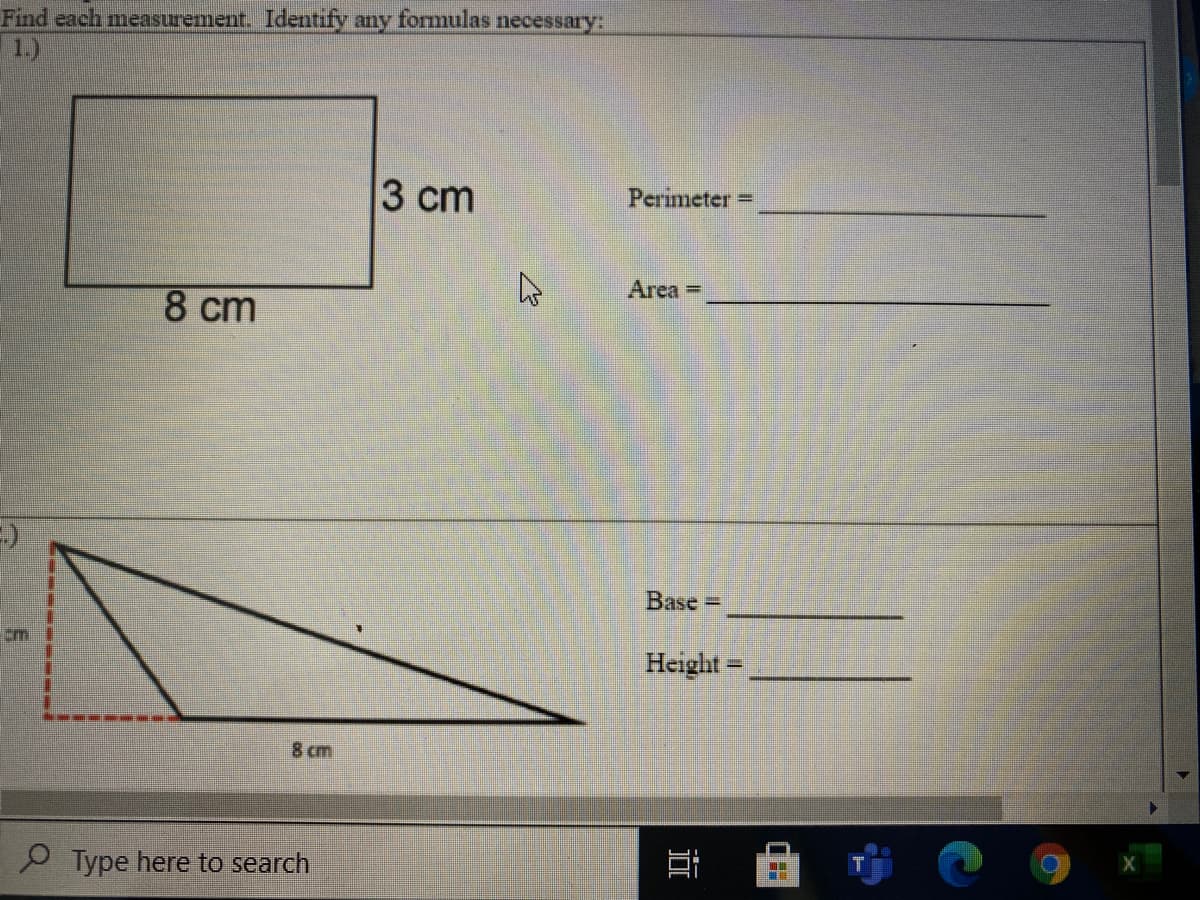 Find each measurement. Identify any formulas necessary:
1.)
3 сm
Perimeter =
Area -
8 cm
Base D
cm
Height=
I.
8 cm
P Type here to search
